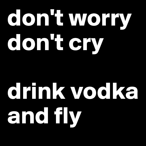 don't worry don't cry 

drink vodka and fly