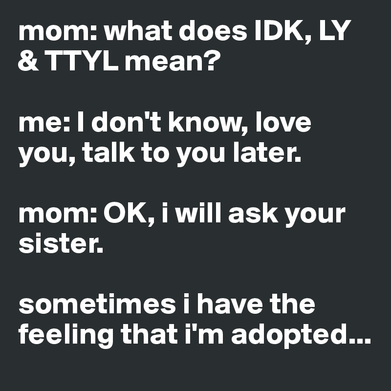 mom: what does IDK, LY & TTYL mean?

me: I don't know, love you, talk to you later.

mom: OK, i will ask your sister.

sometimes i have the feeling that i'm adopted...