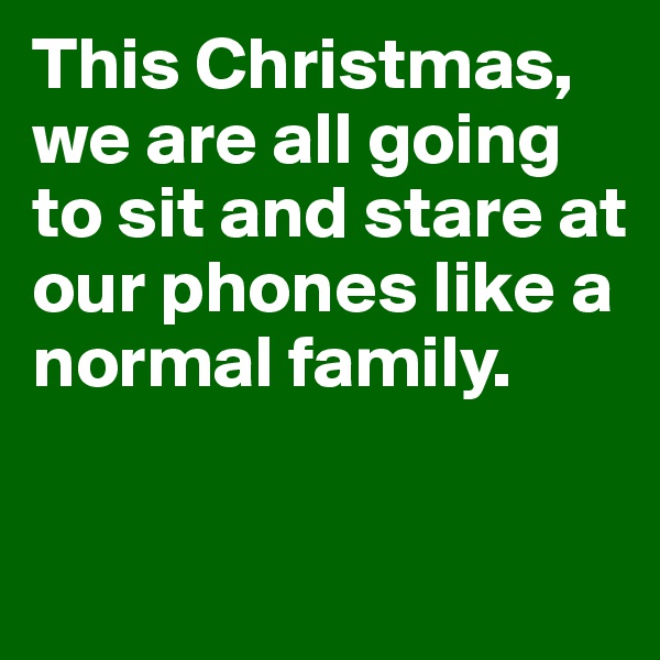 This Christmas, we are all going to sit and stare at our phones like a normal family. 

