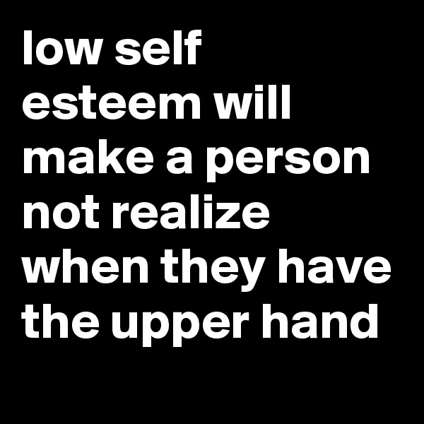low self esteem will make a person not realize when they have the upper hand