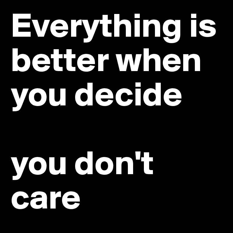 Everything is better when you decide

you don't care