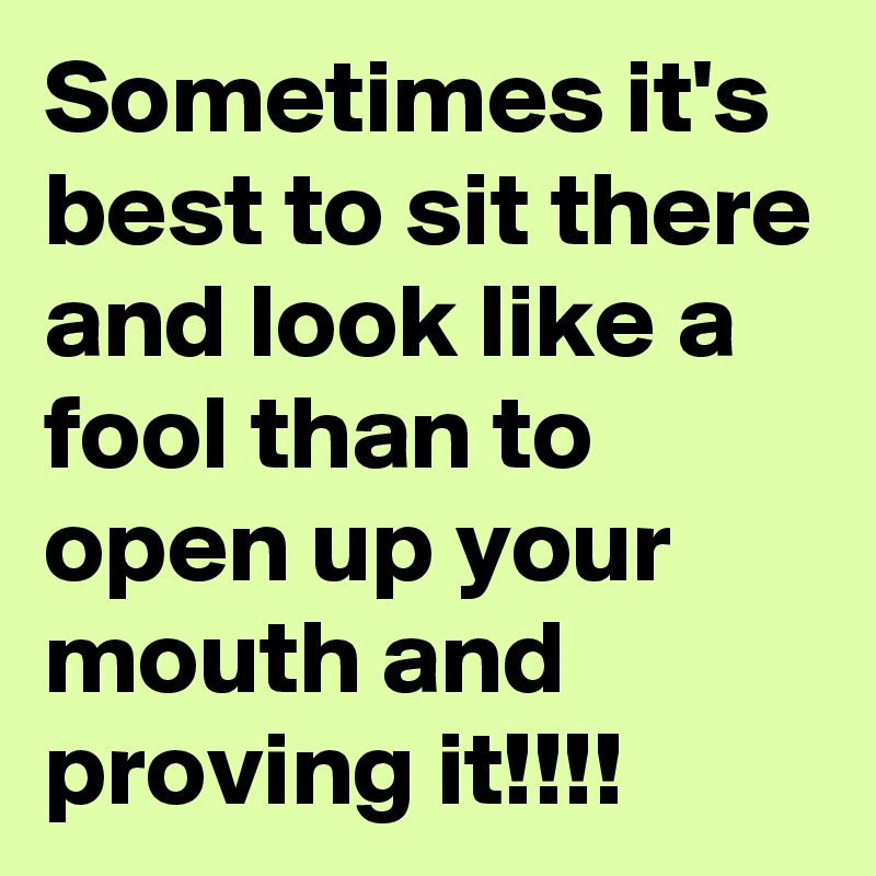 Sometimes it's best to sit there and look like a fool than to open up your mouth and proving it!!!!
