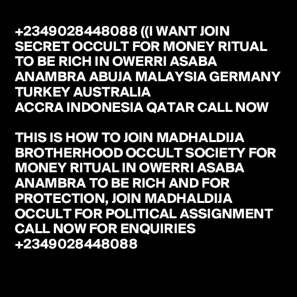 +2349028448088 ((I WANT JOIN SECRET OCCULT FOR MONEY RITUAL TO BE RICH IN OWERRI ASABA ANAMBRA ABUJA MALAYSIA GERMANY TURKEY AUSTRALIA
ACCRA INDONESIA QATAR CALL NOW

THIS IS HOW TO JOIN MADHALDIJA BROTHERHOOD OCCULT SOCIETY FOR MONEY RITUAL IN OWERRI ASABA ANAMBRA TO BE RICH AND FOR PROTECTION, JOIN MADHALDIJA OCCULT FOR POLITICAL ASSIGNMENT CALL NOW FOR ENQUIRIES +2349028448088


