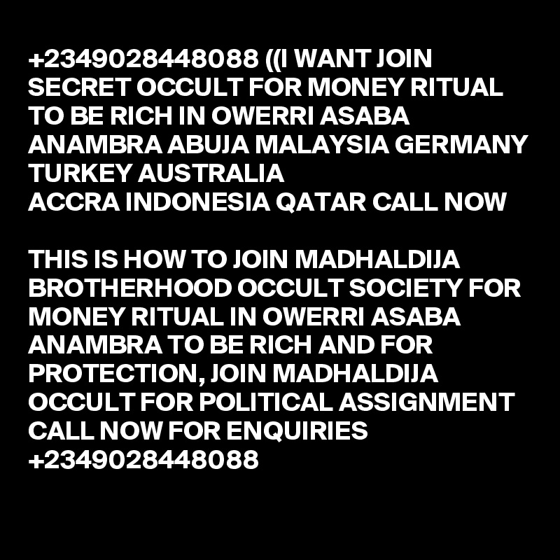 +2349028448088 ((I WANT JOIN SECRET OCCULT FOR MONEY RITUAL TO BE RICH IN OWERRI ASABA ANAMBRA ABUJA MALAYSIA GERMANY TURKEY AUSTRALIA
ACCRA INDONESIA QATAR CALL NOW

THIS IS HOW TO JOIN MADHALDIJA BROTHERHOOD OCCULT SOCIETY FOR MONEY RITUAL IN OWERRI ASABA ANAMBRA TO BE RICH AND FOR PROTECTION, JOIN MADHALDIJA OCCULT FOR POLITICAL ASSIGNMENT CALL NOW FOR ENQUIRIES +2349028448088

