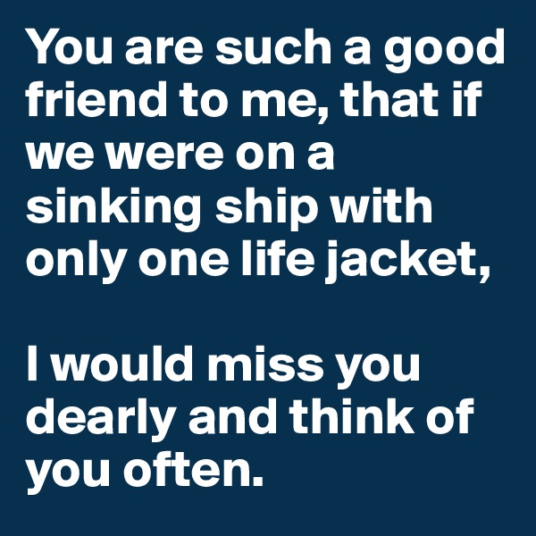 You are such a good friend to me, that if we were on a sinking ship with only one life jacket,

I would miss you dearly and think of you often.