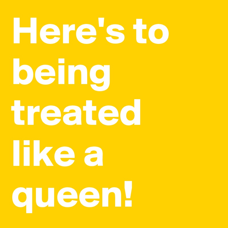 Here's to being treated like a queen!