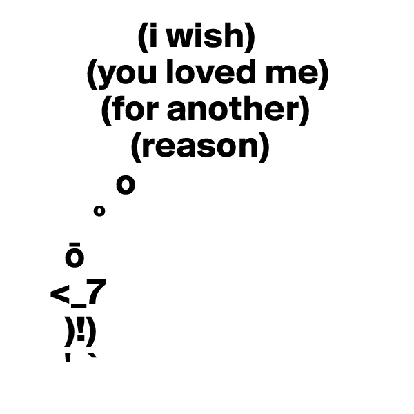                 (i wish)
         (you loved me)
           (for another)
               (reason)
             o
          º
      o
    <_7
      )!)
      '  `