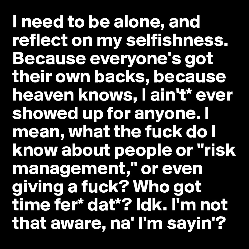 I need to be alone, and reflect on my selfishness. Because everyone's got their own backs, because heaven knows, I ain't* ever showed up for anyone. I mean, what the fuck do I know about people or "risk management," or even giving a fuck? Who got time fer* dat*? Idk. I'm not that aware, na' I'm sayin'?