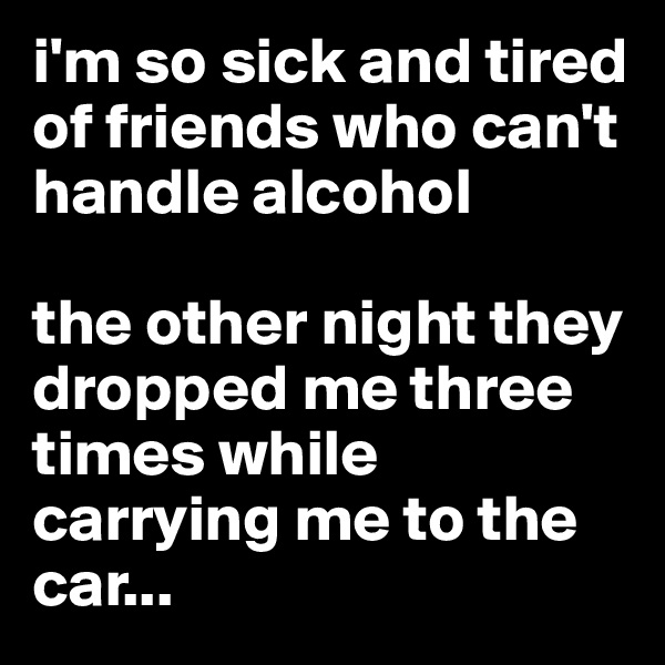 i'm so sick and tired of friends who can't handle alcohol

the other night they dropped me three times while carrying me to the car...