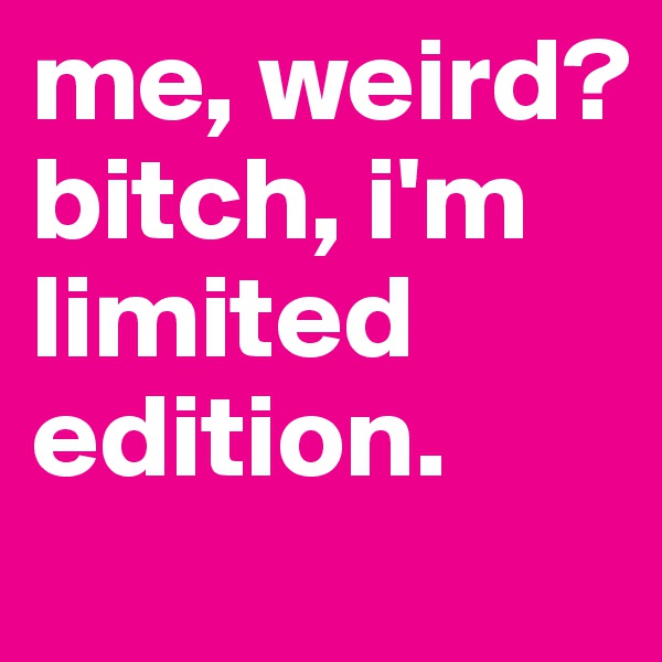 me, weird? 
bitch, i'm limited edition.