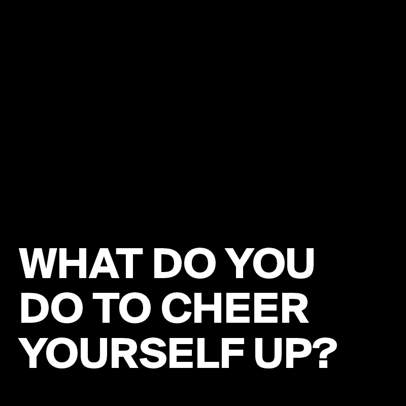 




WHAT DO YOU DO TO CHEER YOURSELF UP?