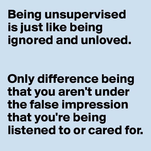 Being unsupervised 
is just like being ignored and unloved.


Only difference being that you aren't under the false impression that you're being listened to or cared for.