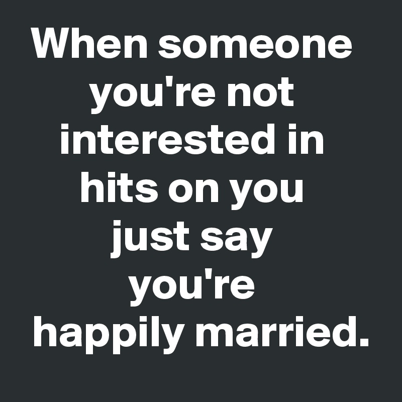When someone 
you're not 
interested in 
hits on you 
just say 
you're 
 happily married.