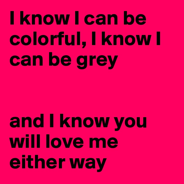 I know I can be colorful, I know I can be grey


and I know you will love me either way