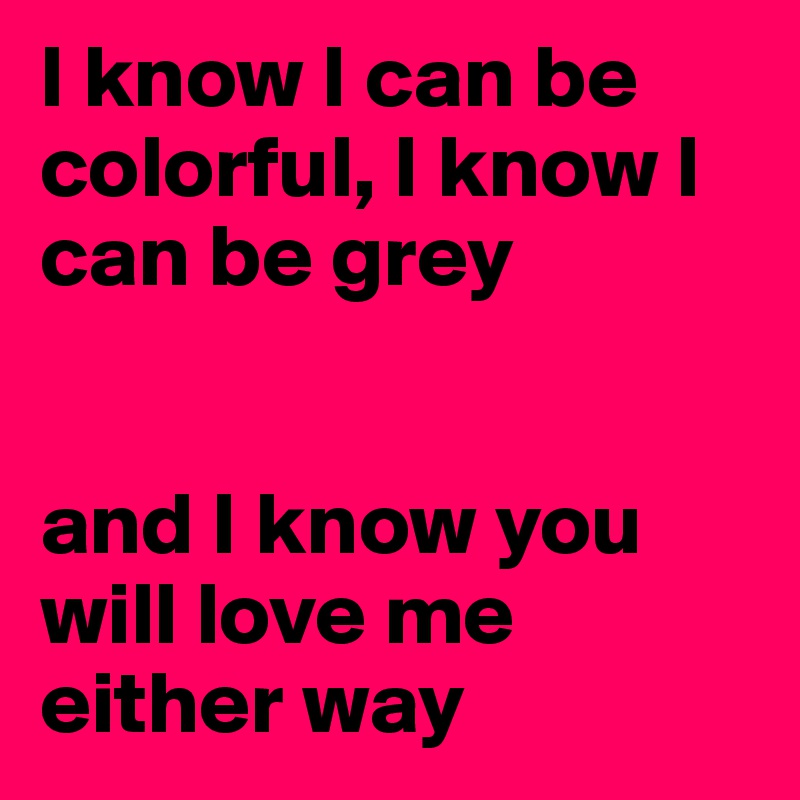 I know I can be colorful, I know I can be grey


and I know you will love me either way
