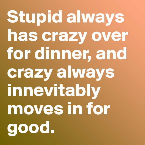 Stupid always has crazy over for dinner, and crazy always innevitably moves in for good.