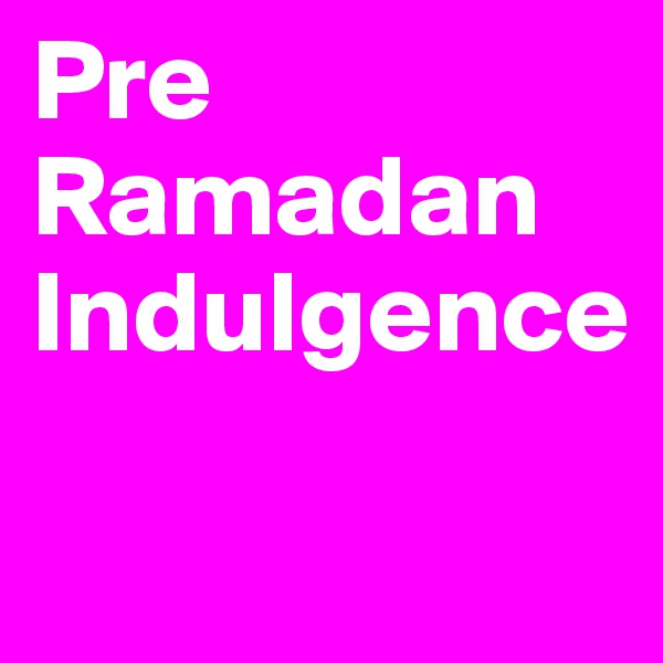 Pre Ramadan Indulgence

