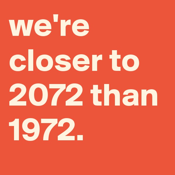 we're closer to 2072 than 1972.