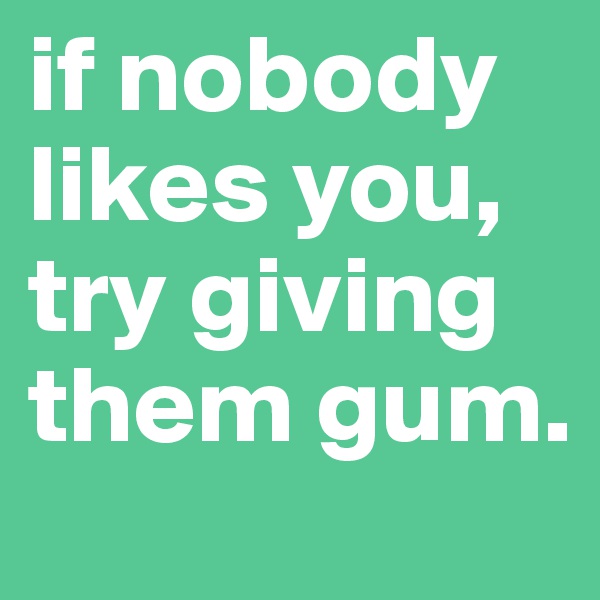 if nobody likes you, try giving them gum.
