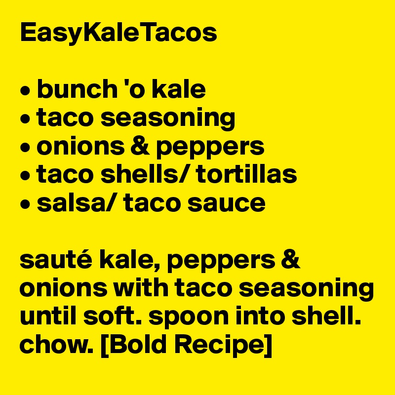 EasyKaleTacos

• bunch 'o kale
• taco seasoning
• onions & peppers
• taco shells/ tortillas
• salsa/ taco sauce

sauté kale, peppers & onions with taco seasoning until soft. spoon into shell. chow. [Bold Recipe]
