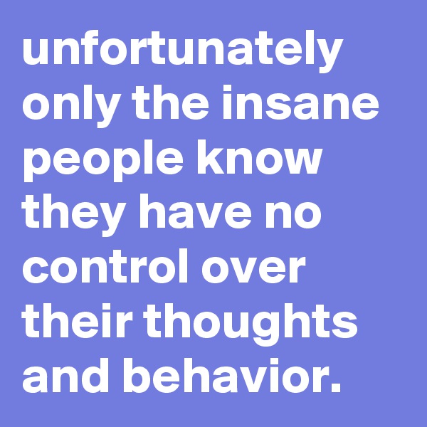 unfortunately only the insane people know they have no control over their thoughts and behavior. 