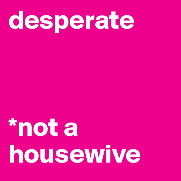 desperate 



*not a housewive