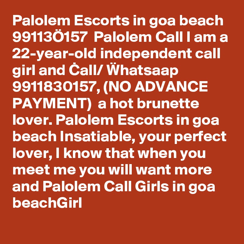 Palolem Escorts in goa beach  99113Ö157  Palolem Call I am a 22-year-old independent call girl and Call/ ?hatsaap 9911830157, (NO ADVANCE PAYMENT)  a hot brunette lover. Palolem Escorts in goa beach Insatiable, your perfect lover, I know that when you meet me you will want more and Palolem Call Girls in goa beachGirl