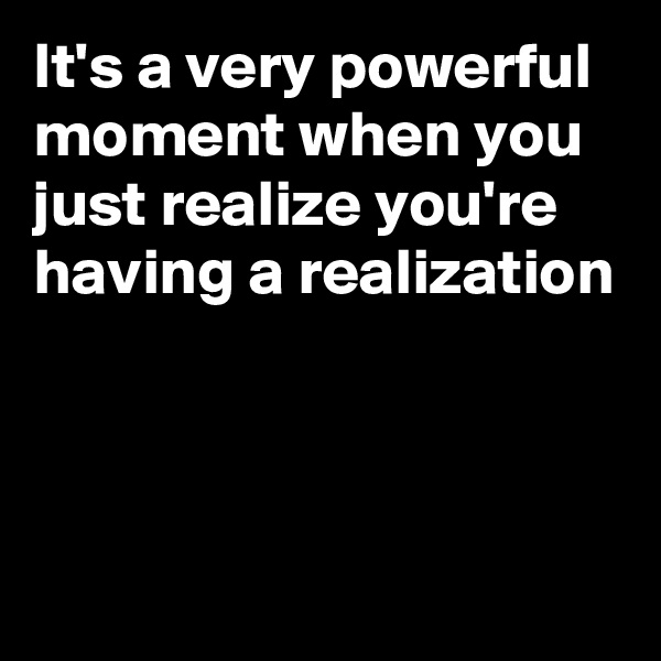 It's a very powerful moment when you just realize you're  having a realization



