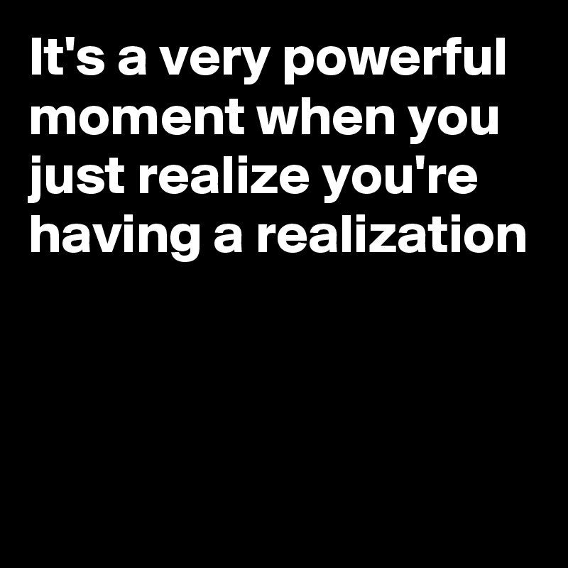 It's a very powerful moment when you just realize you're  having a realization



