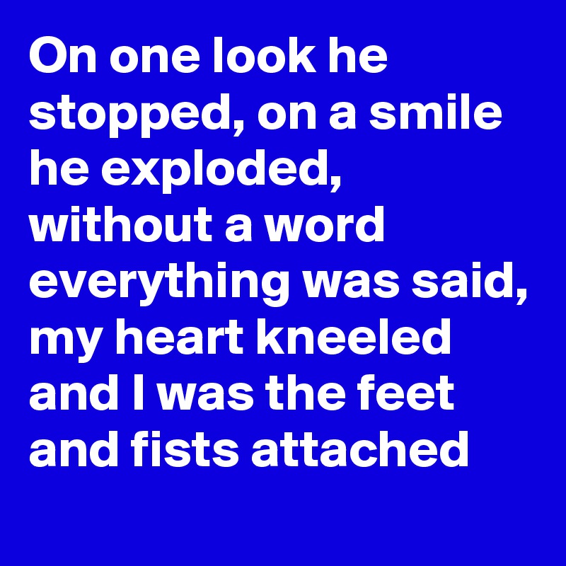 On one look he stopped, on a smile he exploded, without a word everything was said, my heart kneeled and I was the feet and fists attached