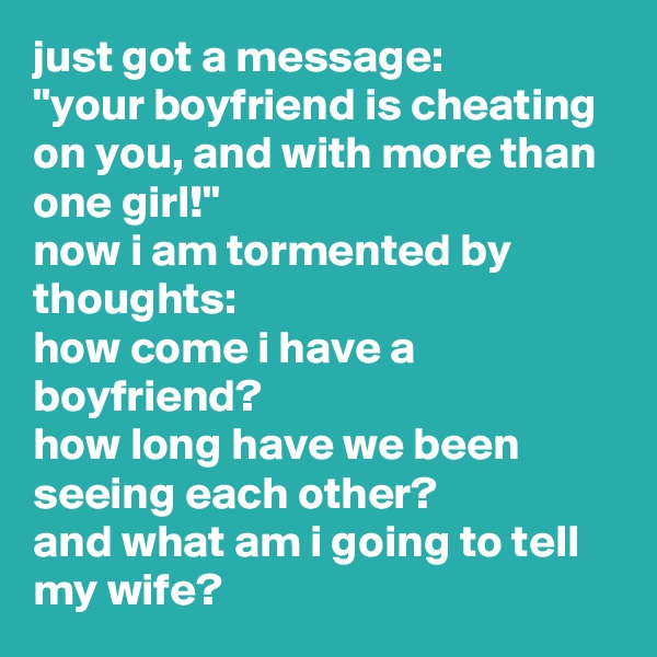 just got a message: 
"your boyfriend is cheating on you, and with more than one girl!" 
now i am tormented by thoughts: 
how come i have a boyfriend? 
how long have we been seeing each other? 
and what am i going to tell my wife?