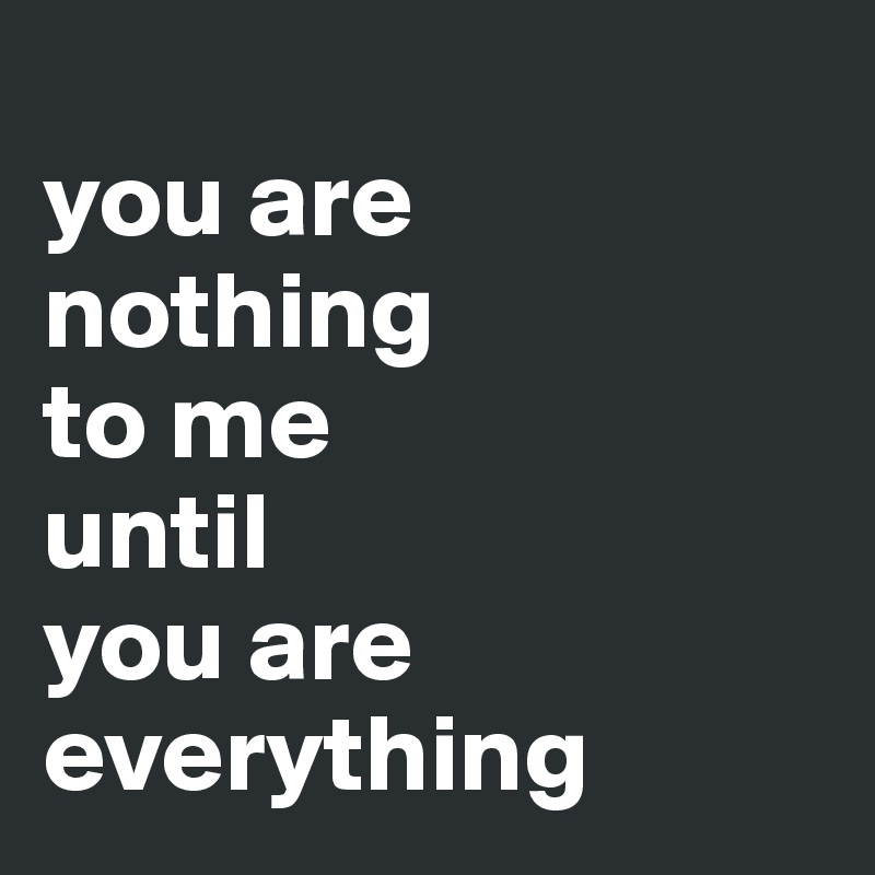 
you are 
nothing 
to me 
until 
you are 
everything