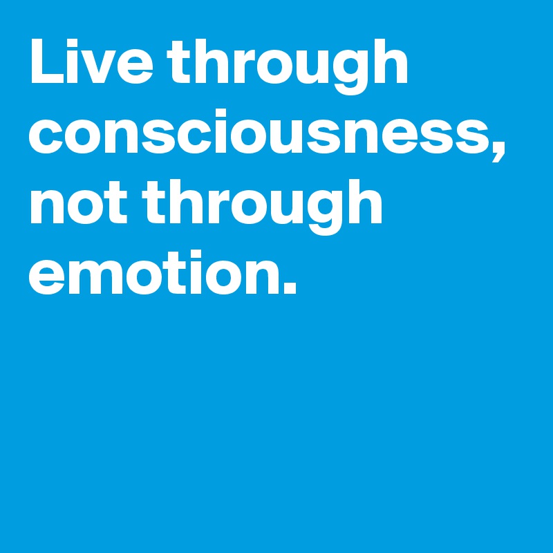 Live through consciousness, not through emotion.
