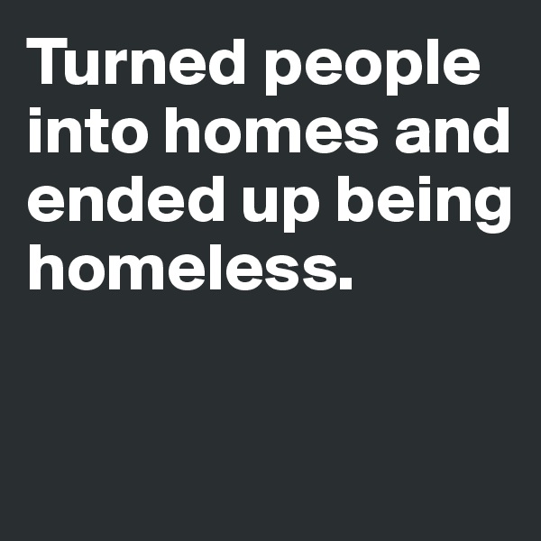 Turned people into homes and ended up being homeless. 



