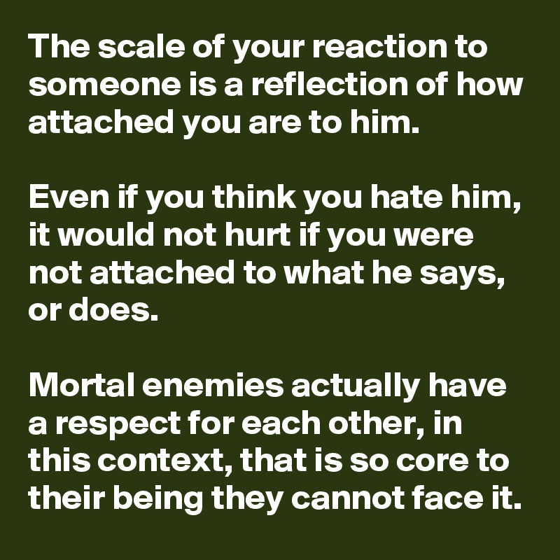 The scale of your reaction to someone is a reflection of how attached you are to him.

Even if you think you hate him, it would not hurt if you were not attached to what he says, or does.

Mortal enemies actually have a respect for each other, in this context, that is so core to their being they cannot face it.