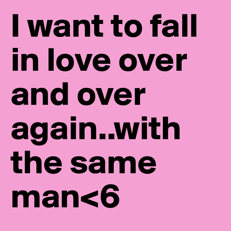 I want to fall in love over and over again..with the same man<6