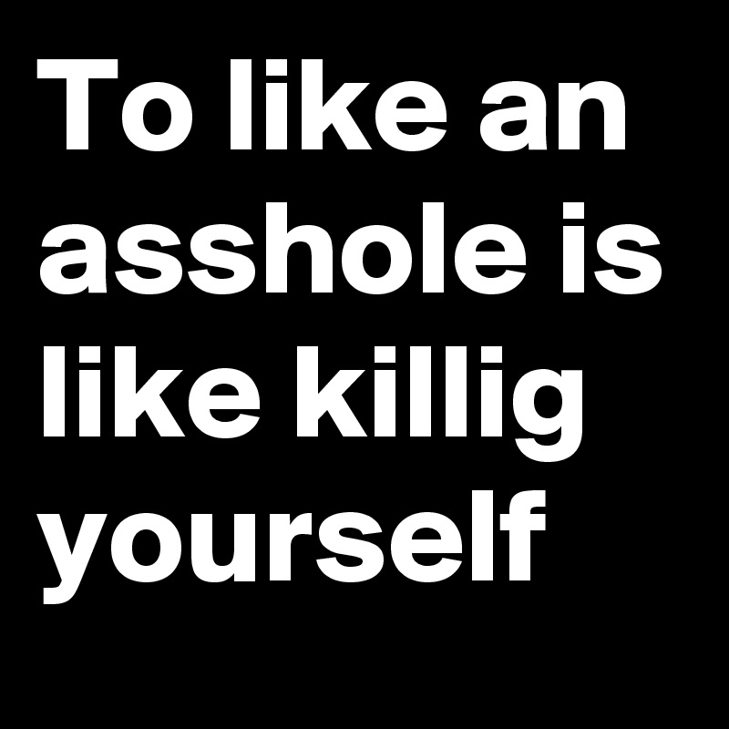 To like an asshole is like killig yourself