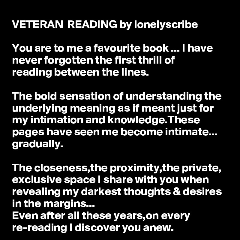 VETERAN  READING by lonelyscribe 

You are to me a favourite book ... I have never forgotten the first thrill of 
reading between the lines.

The bold sensation of understanding the underlying meaning as if meant just for my intimation and knowledge.These pages have seen me become intimate...
gradually.

The closeness,the proximity,the private,
exclusive space I share with you when revealing my darkest thoughts & desires 
in the margins...
Even after all these years,on every re-reading I discover you anew.