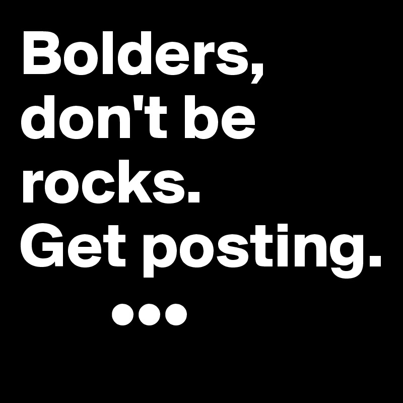 Bolders, don't be rocks.
Get posting. 
       •••