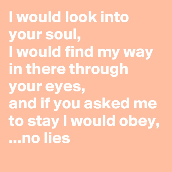 I would look into your soul, 
I would find my way in there through your eyes, 
and if you asked me to stay I would obey, 
...no lies