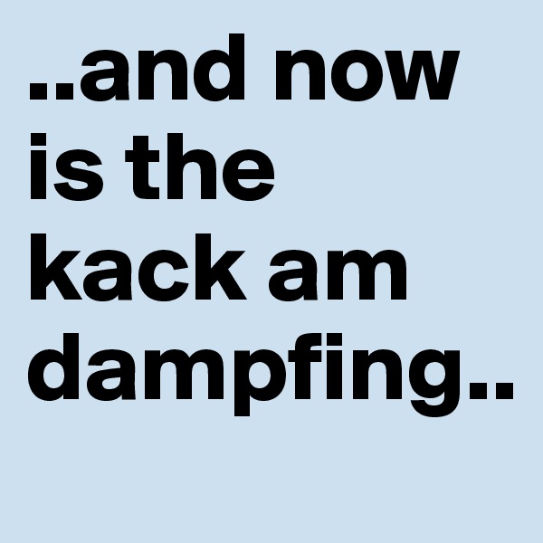 ..and now is the kack am dampfing..