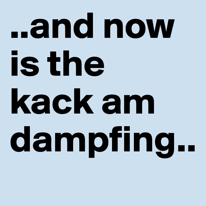 ..and now is the kack am dampfing..