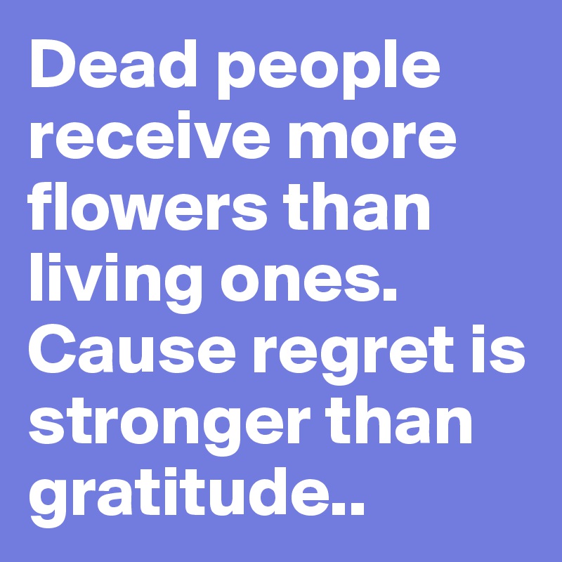 Dead people receive more flowers than living ones. Cause regret is stronger than gratitude..