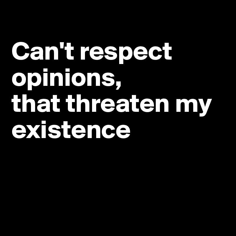 
Can't respect opinions,
that threaten my existence



