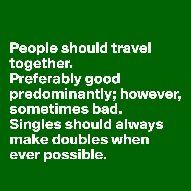

People should travel together. 
Preferably good predominantly; however, sometimes bad.
Singles should always make doubles when ever possible.
