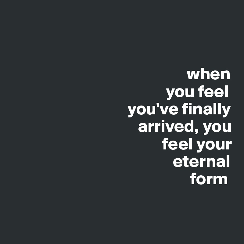 


                                                  when 
                                            you feel 
                                 you've finally 
                                    arrived, you 
                                           feel your 
                                              eternal 
                                                   form

