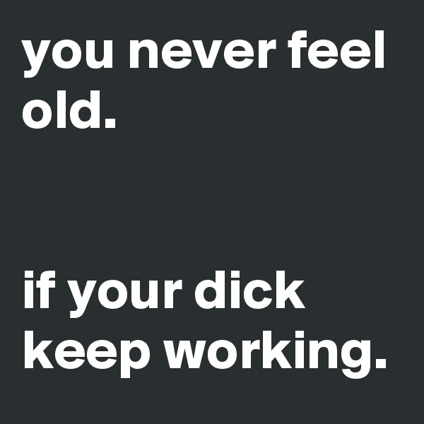 you never feel old.


if your dick keep working.