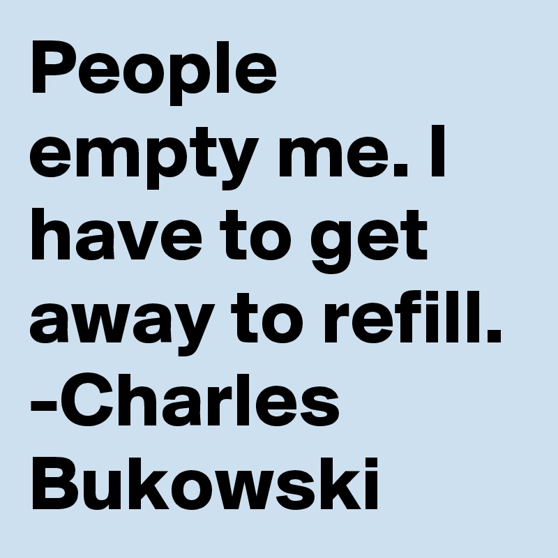 People empty me. I have to get away to refill.
-Charles Bukowski