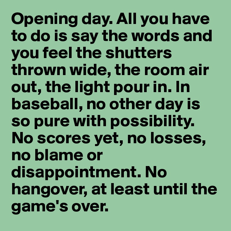 Opening day. All you have to do is say the words and you feel the shutters thrown wide, the room air out, the light pour in. In baseball, no other day is so pure with possibility. No scores yet, no losses, no blame or disappointment. No hangover, at least until the game's over.