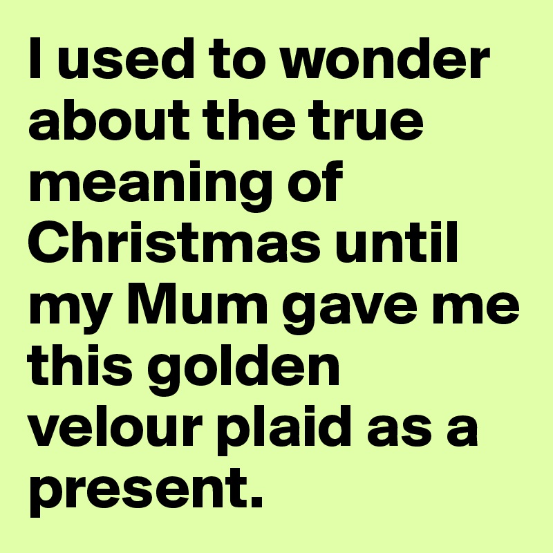I used to wonder about the true meaning of Christmas until my Mum gave me this golden velour plaid as a present.